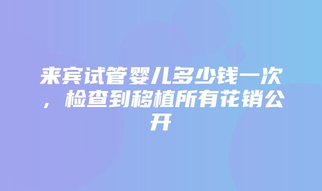 来宾试管婴儿多少钱一次，检查到移植所有花销公开