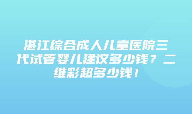 湛江综合成人儿童医院三代试管婴儿建议多少钱？二维彩超多少钱！