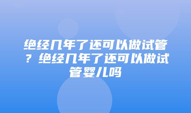 绝经几年了还可以做试管？绝经几年了还可以做试管婴儿吗