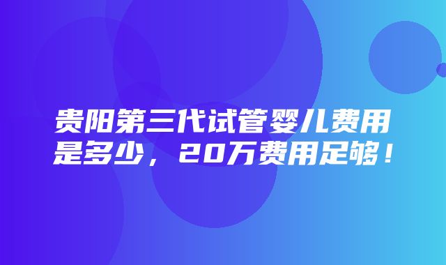 贵阳第三代试管婴儿费用是多少，20万费用足够！