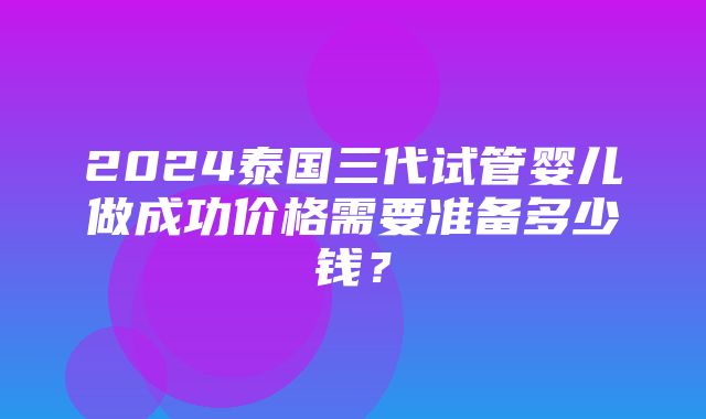 2024泰国三代试管婴儿做成功价格需要准备多少钱？