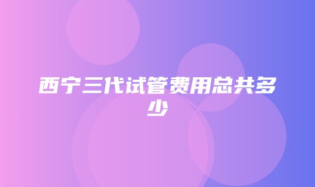 西宁三代试管费用总共多少