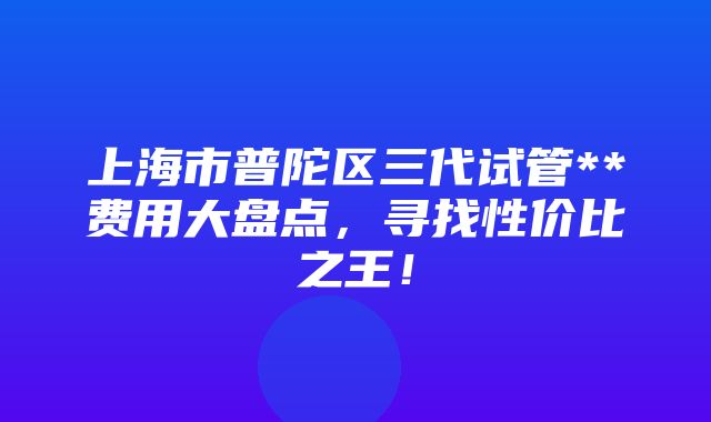 上海市普陀区三代试管**费用大盘点，寻找性价比之王！