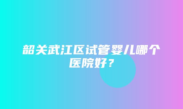 韶关武江区试管婴儿哪个医院好？