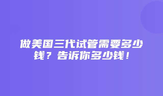 做美国三代试管需要多少钱？告诉你多少钱！