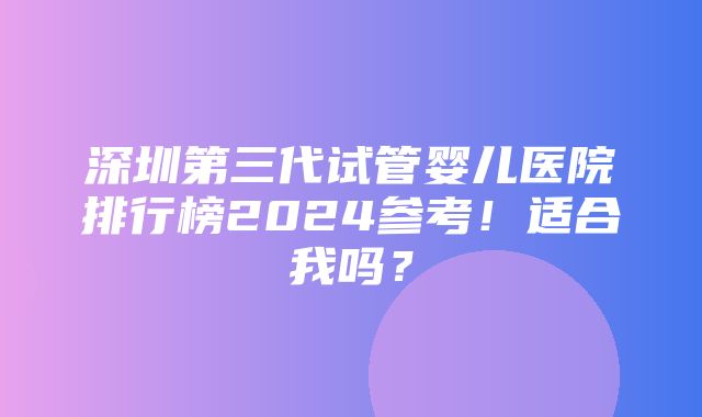 深圳第三代试管婴儿医院排行榜2024参考！适合我吗？