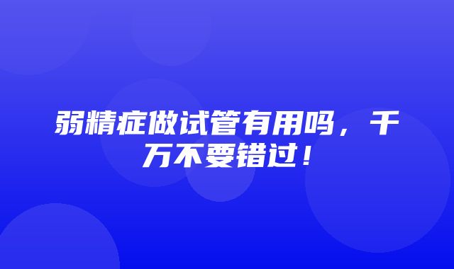 弱精症做试管有用吗，千万不要错过！