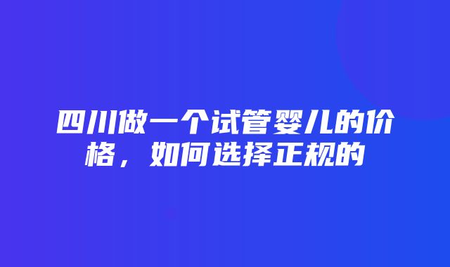 四川做一个试管婴儿的价格，如何选择正规的