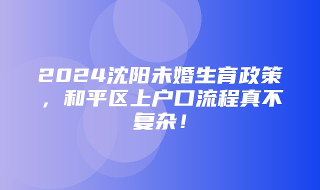 2024沈阳未婚生育政策，和平区上户口流程真不复杂！