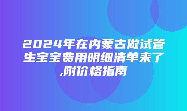 2024年在内蒙古做试管生宝宝费用明细清单来了,附价格指南