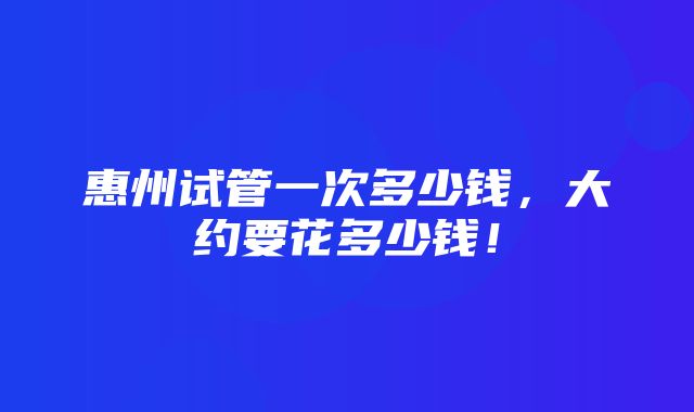 惠州试管一次多少钱，大约要花多少钱！