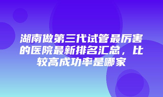 湖南做第三代试管最厉害的医院最新排名汇总，比较高成功率是哪家