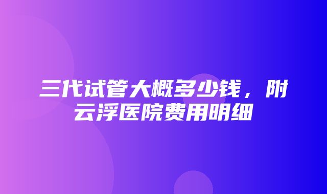 三代试管大概多少钱，附云浮医院费用明细