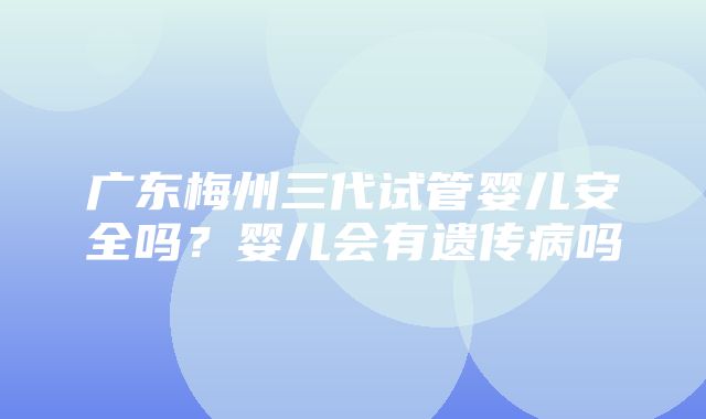 广东梅州三代试管婴儿安全吗？婴儿会有遗传病吗