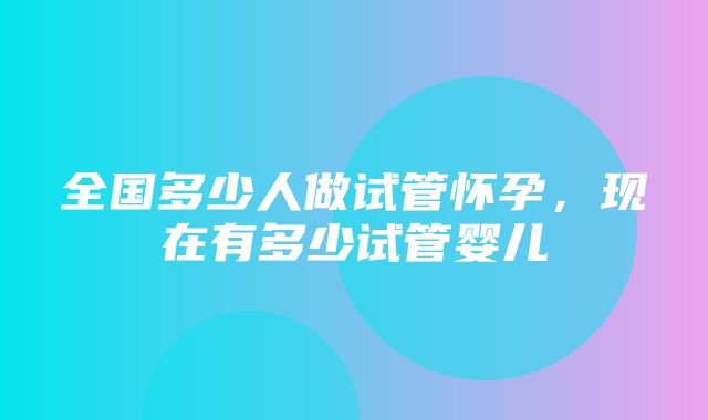 全国多少人做试管怀孕，现在有多少试管婴儿