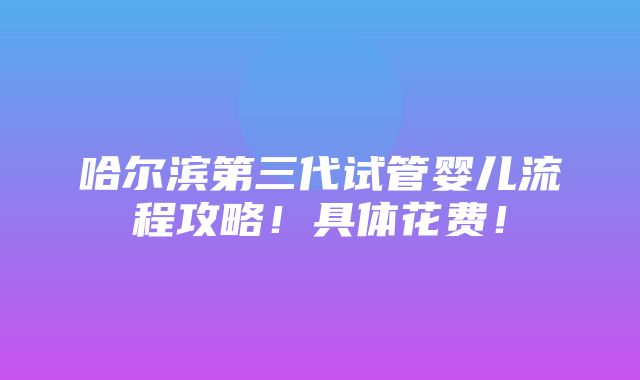 哈尔滨第三代试管婴儿流程攻略！具体花费！