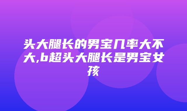 头大腿长的男宝几率大不大,b超头大腿长是男宝女孩