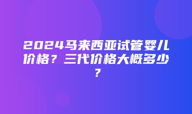 2024马来西亚试管婴儿价格？三代价格大概多少？