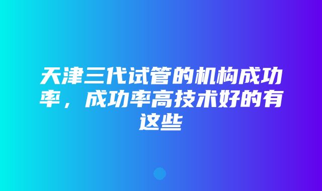 天津三代试管的机构成功率，成功率高技术好的有这些