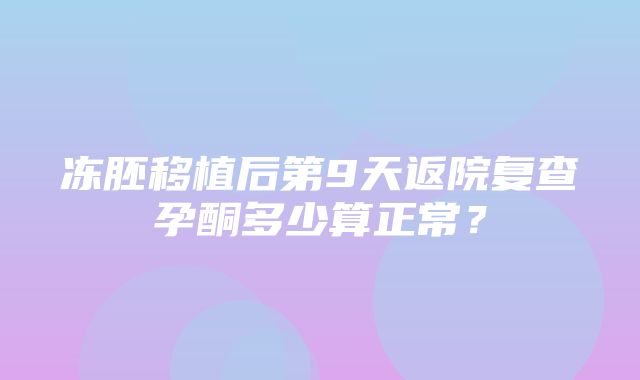 冻胚移植后第9天返院复查孕酮多少算正常？