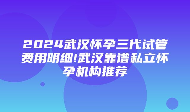 2024武汉怀孕三代试管费用明细!武汉靠谱私立怀孕机构推荐