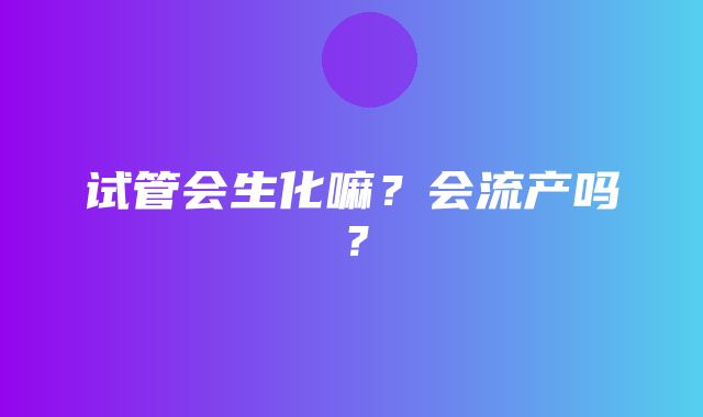 试管会生化嘛？会流产吗？