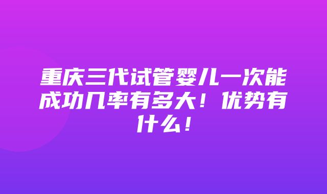 重庆三代试管婴儿一次能成功几率有多大！优势有什么！