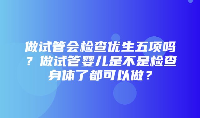 做试管会检查优生五项吗？做试管婴儿是不是检查身体了都可以做？