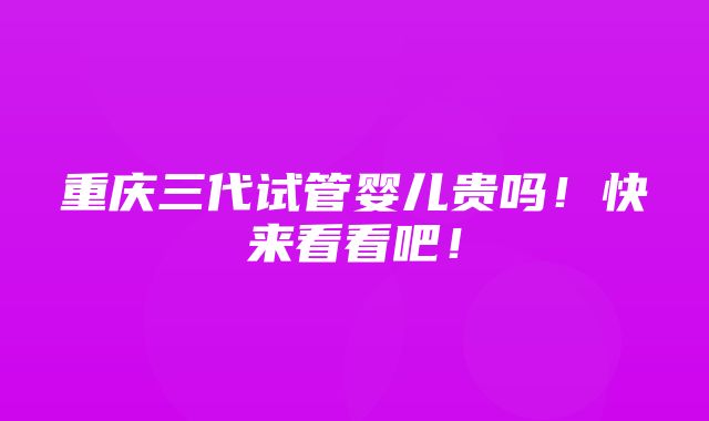 重庆三代试管婴儿贵吗！快来看看吧！