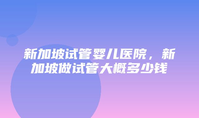 新加坡试管婴儿医院，新加坡做试管大概多少钱