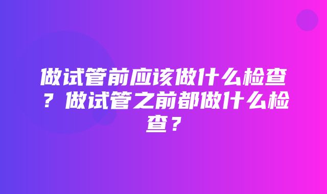 做试管前应该做什么检查？做试管之前都做什么检查？