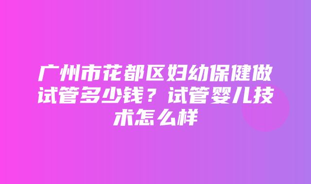 广州市花都区妇幼保健做试管多少钱？试管婴儿技术怎么样