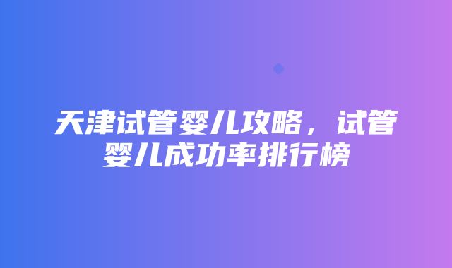 天津试管婴儿攻略，试管婴儿成功率排行榜