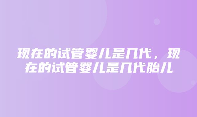 现在的试管婴儿是几代，现在的试管婴儿是几代胎儿