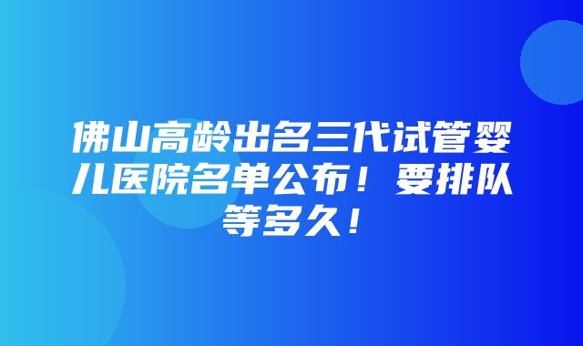 佛山高龄出名三代试管婴儿医院名单公布！要排队等多久！