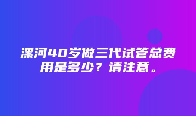 漯河40岁做三代试管总费用是多少？请注意。