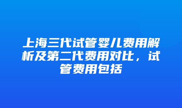 上海三代试管婴儿费用解析及第二代费用对比，试管费用包括