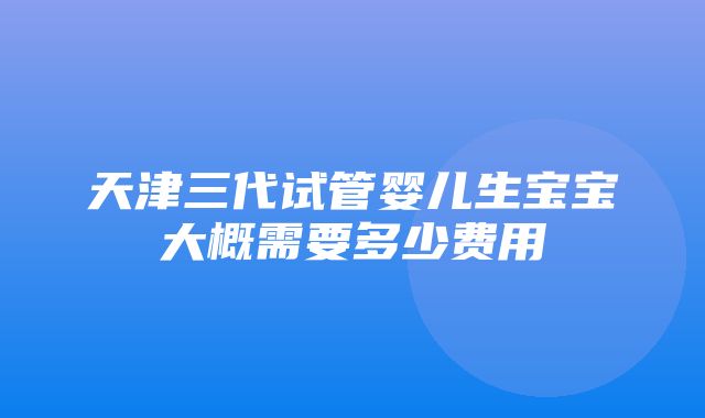 天津三代试管婴儿生宝宝大概需要多少费用