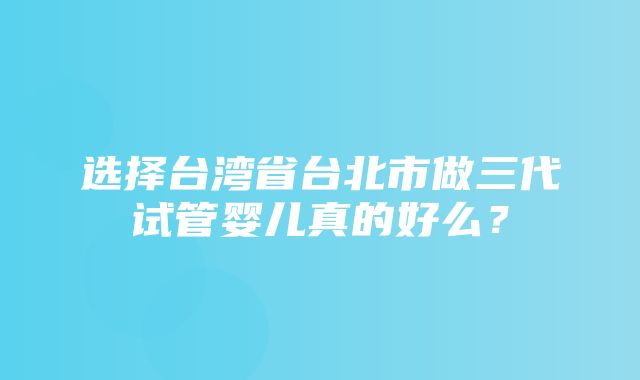 选择台湾省台北市做三代试管婴儿真的好么？