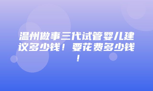 温州做事三代试管婴儿建议多少钱！要花费多少钱！