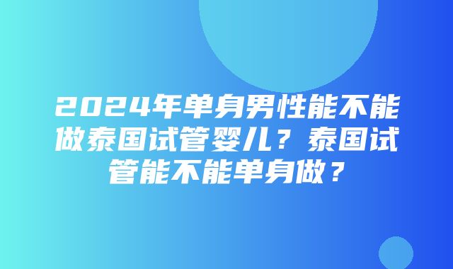 2024年单身男性能不能做泰国试管婴儿？泰国试管能不能单身做？