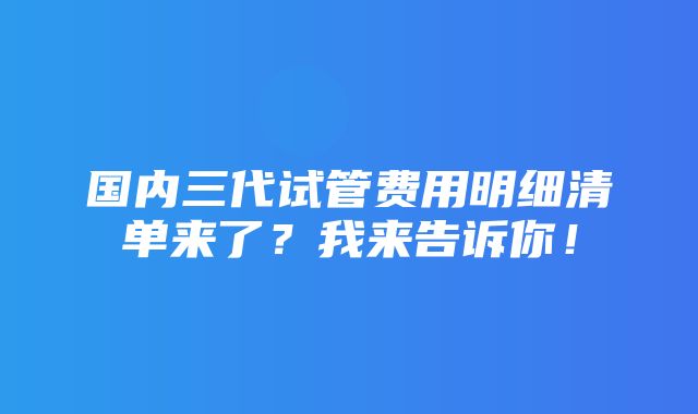 国内三代试管费用明细清单来了？我来告诉你！