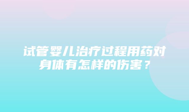 试管婴儿治疗过程用药对身体有怎样的伤害？