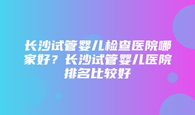 长沙试管婴儿检查医院哪家好？长沙试管婴儿医院排名比较好