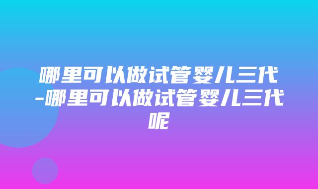 哪里可以做试管婴儿三代-哪里可以做试管婴儿三代呢