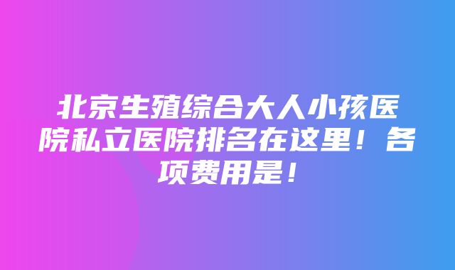 北京生殖综合大人小孩医院私立医院排名在这里！各项费用是！