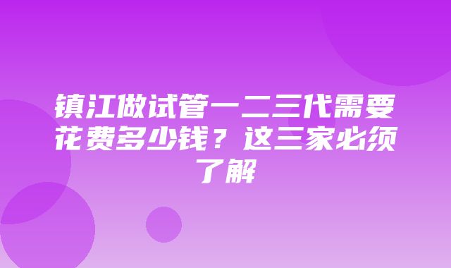 镇江做试管一二三代需要花费多少钱？这三家必须了解