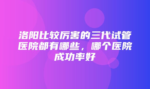 洛阳比较厉害的三代试管医院都有哪些，哪个医院成功率好