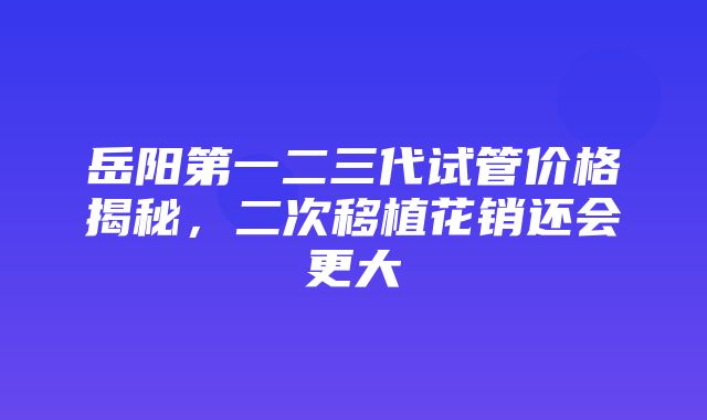 岳阳第一二三代试管价格揭秘，二次移植花销还会更大