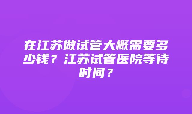 在江苏做试管大概需要多少钱？江苏试管医院等待时间？